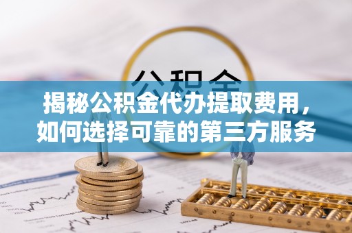 安福揭秘公积金代办提取费用，如何选择可靠的第三方服务