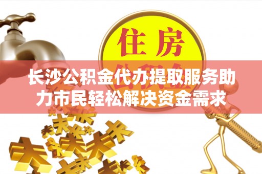 安福长沙公积金代办提取服务助力市民轻松解决资金需求