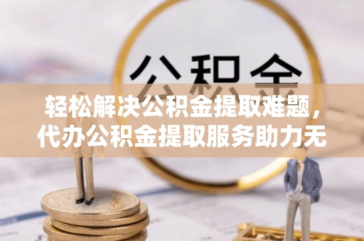 安福轻松解决公积金提取难题，代办公积金提取服务助力无忧生活