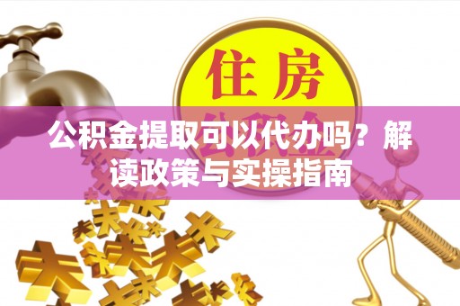安福公积金提取可以代办吗？解读政策与实操指南