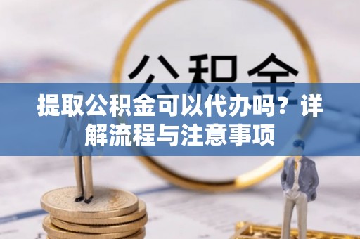 安福提取公积金可以代办吗？详解流程与注意事项