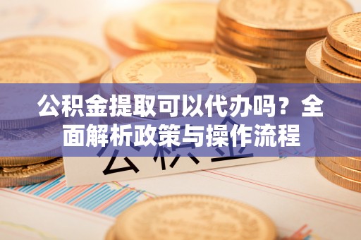 安福公积金提取可以代办吗？全面解析政策与操作流程
