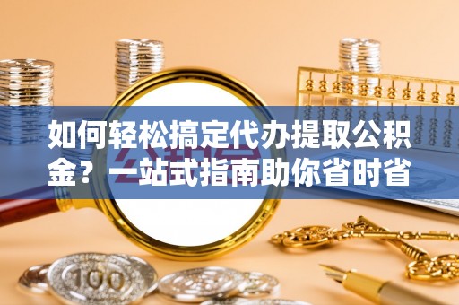 安福如何轻松搞定代办提取公积金？一站式指南助你省时省心