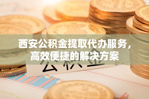 安福西安公积金提取代办服务，高效便捷的解决方案