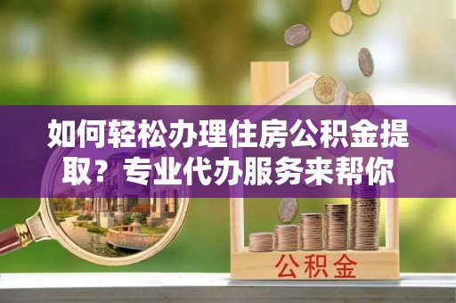 安福如何轻松办理住房公积金提取？专业代办服务来帮你