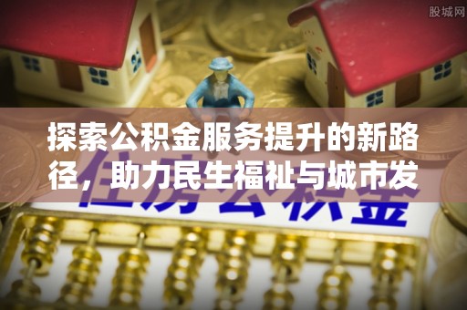 安福探索公积金服务提升的新路径，助力民生福祉与城市发展