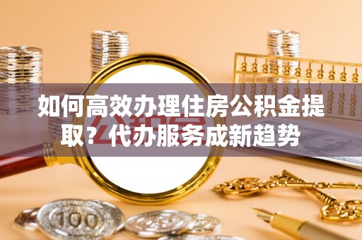 安福如何高效办理住房公积金提取？代办服务成新趋势