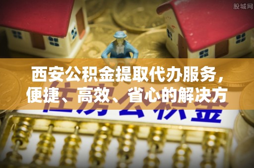 安福西安公积金提取代办服务，便捷、高效、省心的解决方案