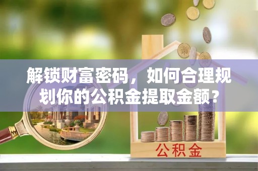 安福解锁财富密码，如何合理规划你的公积金提取金额？