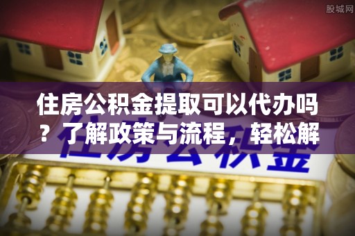 安福住房公积金提取可以代办吗？了解政策与流程，轻松解决你的疑问