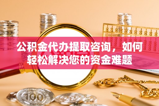 安福公积金代办提取咨询，如何轻松解决您的资金难题