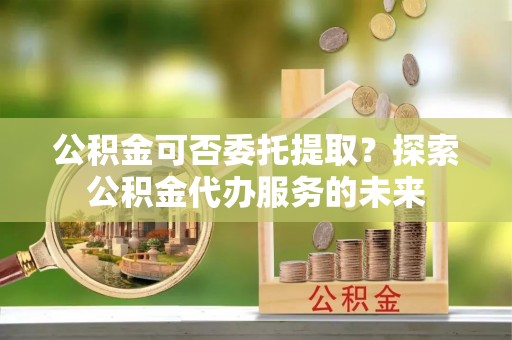 安福公积金可否委托提取？探索公积金代办服务的未来